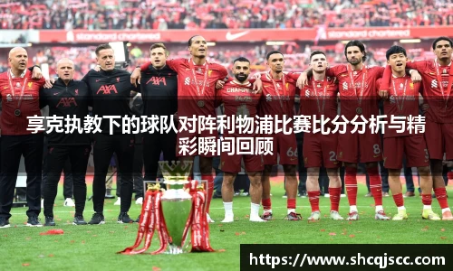 享克执教下的球队对阵利物浦比赛比分分析与精彩瞬间回顾